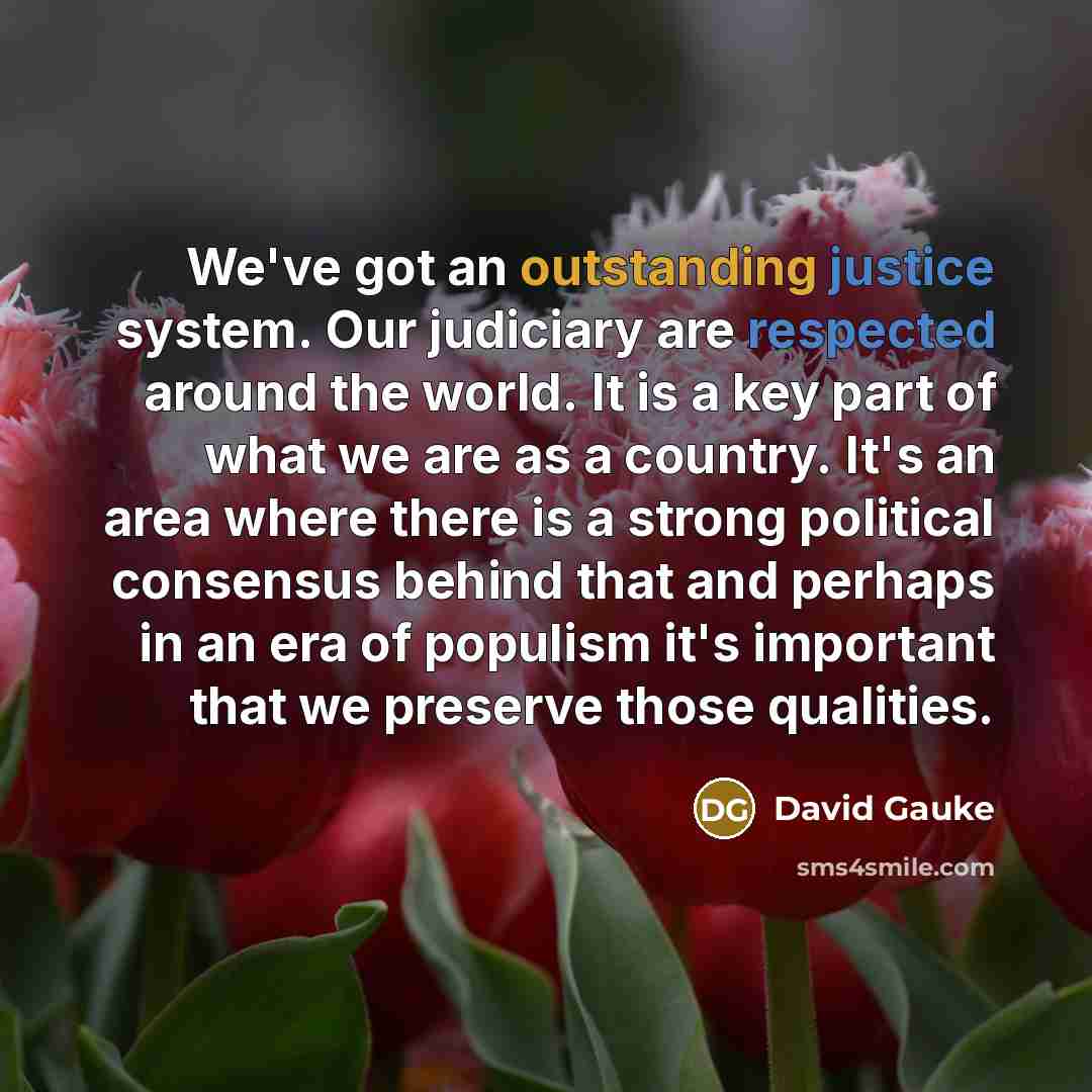 “We've got an outstanding justice system. Our judiciary are respected around the world. It is a key part of what we are as a country. It's an area where there is a strong political consensus behind that and perhaps in an era of populism it's important that we preserve those qualities.” quote by David Gauke
