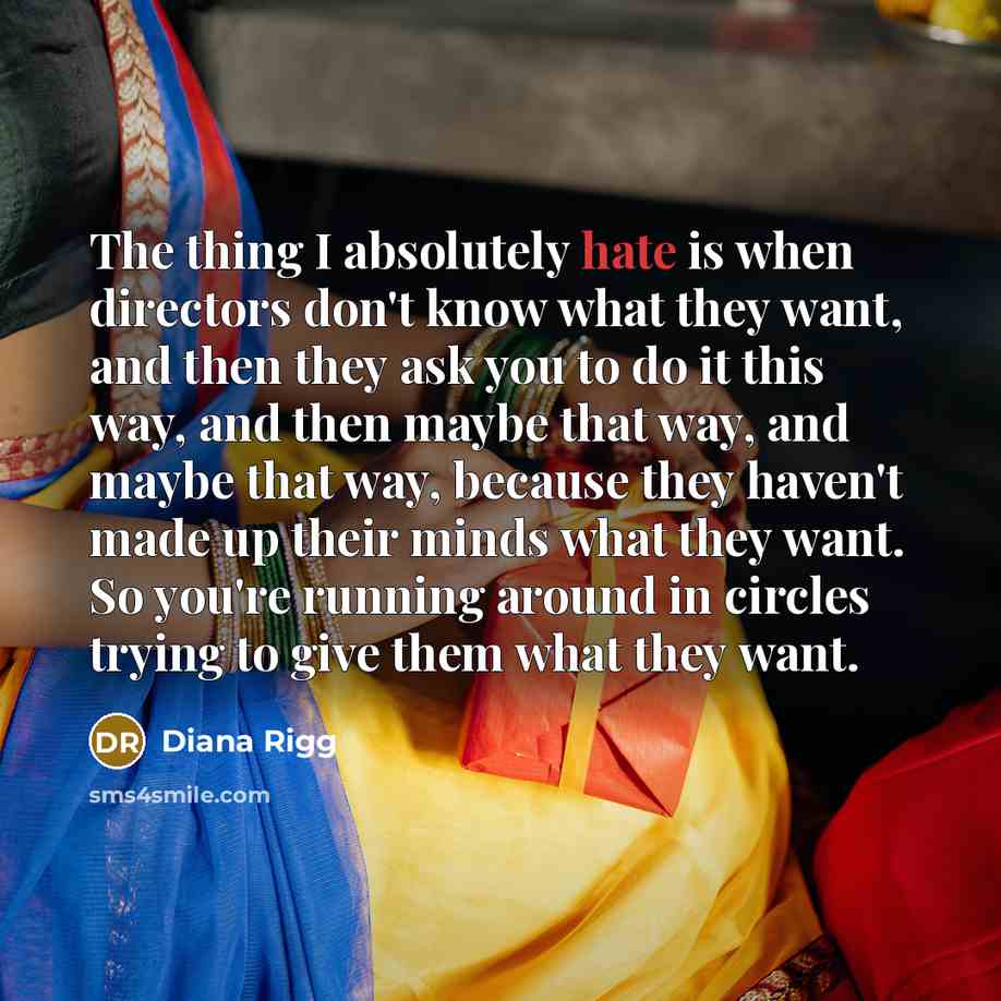 “The thing I absolutely hate is when directors don't know what they want, and then they ask you to do it this way, and then maybe that way, and maybe that way, because they haven't made up their minds what they want. So you're running around in circles trying to give them what they want.” quote by Diana Rigg