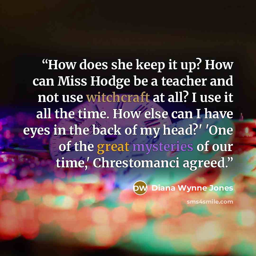 “How does she keep it up? How can Miss Hodge be a teacher and not use witchcraft at all? I use it all the time. How else can I have eyes in the back of my head?' 'One of the great mysteries of our time,' Chrestomanci agreed.” quote by Diana Wynne Jones
