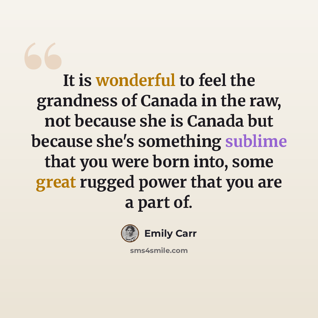 “It is wonderful to feel the grandness of Canada in the raw, not because she is Canada but because she's something sublime that you were born into, some great rugged power that you are a part of.” quote by Emily Carr