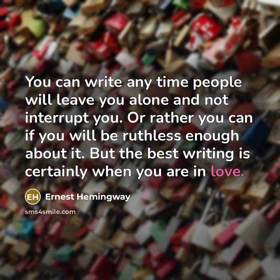 “You can write any time people will leave you alone and not interrupt you. Or rather you can if you will be ruthless enough about it. But the best writing is certainly when you are in love.” quote by Ernest Hemingway
