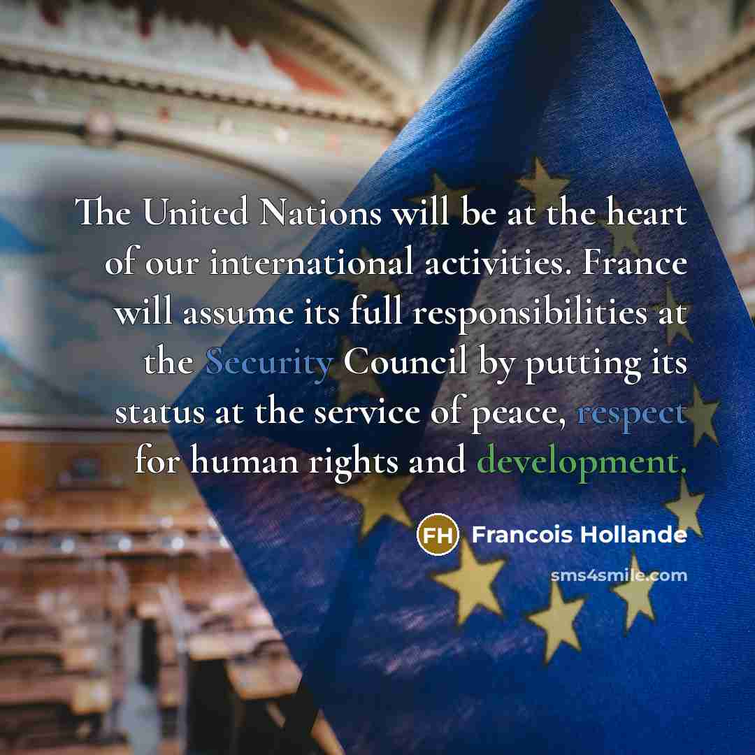 “The United Nations will be at the heart of our international activities. France will assume its full responsibilities at the Security Council by putting its status at the service of peace, respect for human rights and development.” quote by Francois Hollande