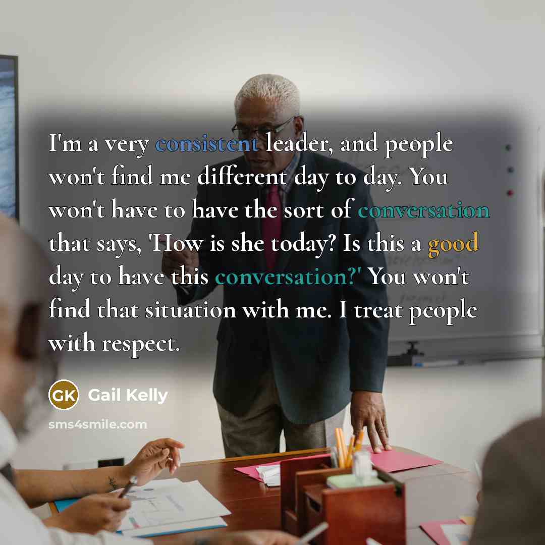 “I'm a very consistent leader, and people won't find me different day to day. You won't have to have the sort of conversation that says, 'How is she today? Is this a good day to have this conversation?' You won't find that situation with me. I treat people with respect.” quote by Gail Kelly