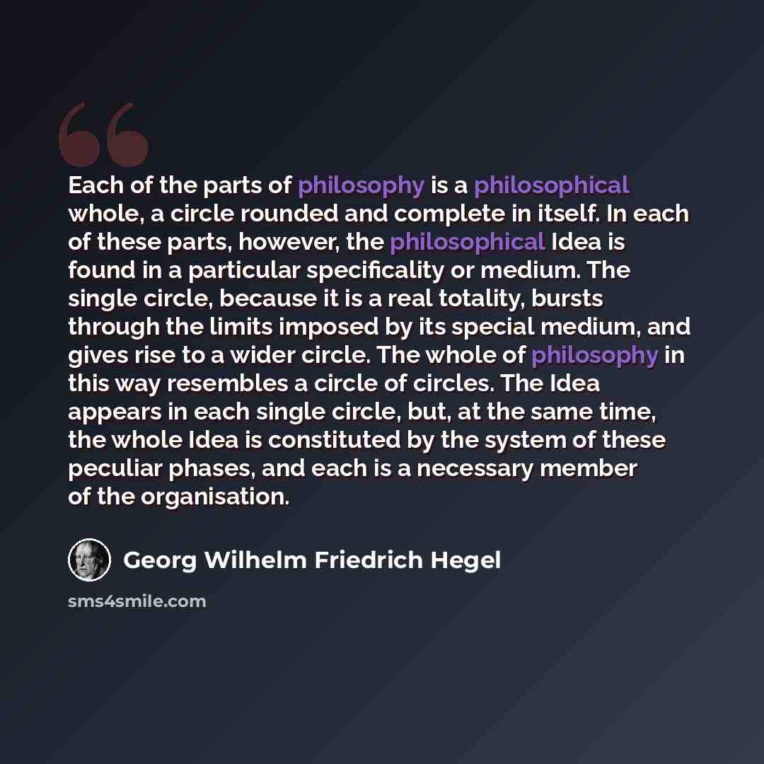 “Each of the parts of philosophy is a philosophical whole, a circle rounded and complete in itself. In each of these parts, however, the philosophical Idea is found in a particular specificality or medium. The single circle, because it is a real totality, bursts through the limits imposed by its…” quote by Georg Wilhelm Friedrich Hegel