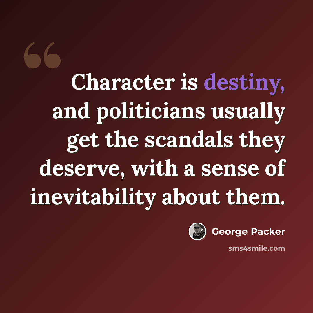 “Character is destiny, and politicians usually get the scandals they deserve, with a sense of inevitability about them.” quote by George Packer