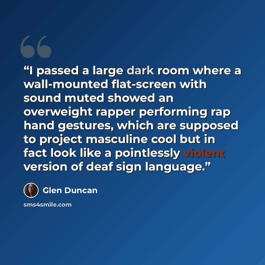 “I passed a large dark room where a wall-mounted flat-screen with sound muted showed an overweight rapper performing rap hand gestures, which are supposed to project masculine cool but in fact look like a pointlessly violent version of deaf sign language.” quote by Glen Duncan