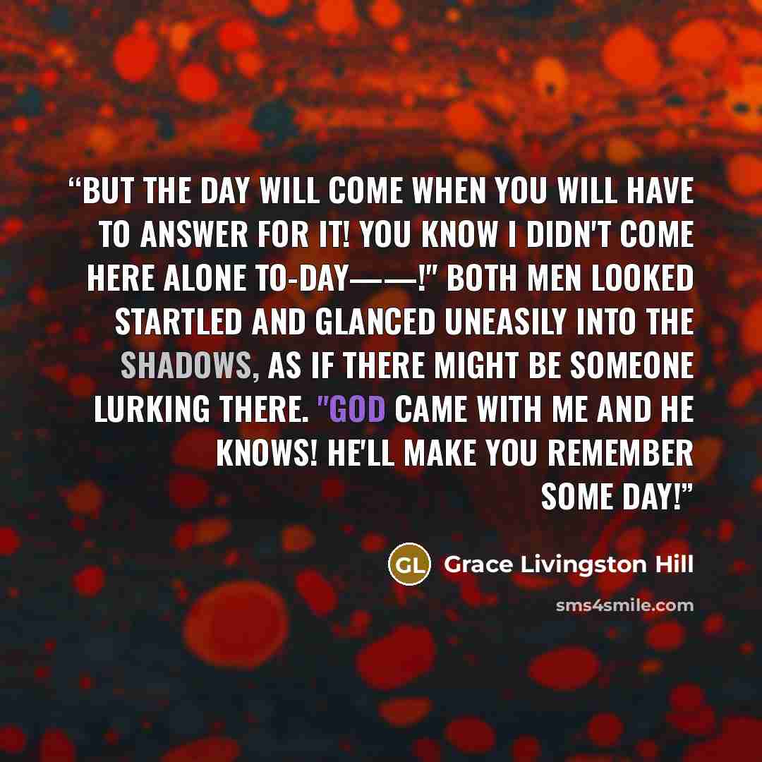 “But the day will come when you will have to answer for it! You know I didn't come here alone to-day——!" Both men looked startled and glanced uneasily into the shadows, as if there might be someone lurking there. "God came with me and He knows! He'll make you remember some day!” quote by Grace Livingston Hill