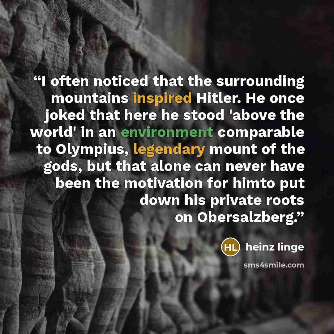 “I often noticed that the surrounding mountains inspired Hitler. He once joked that here he stood 'above the world' in an environment comparable to Olympius, legendary mount of the gods, but that alone can never have been the motivation for himto put down his private roots on Obersalzberg.” quote by Heinz Linge