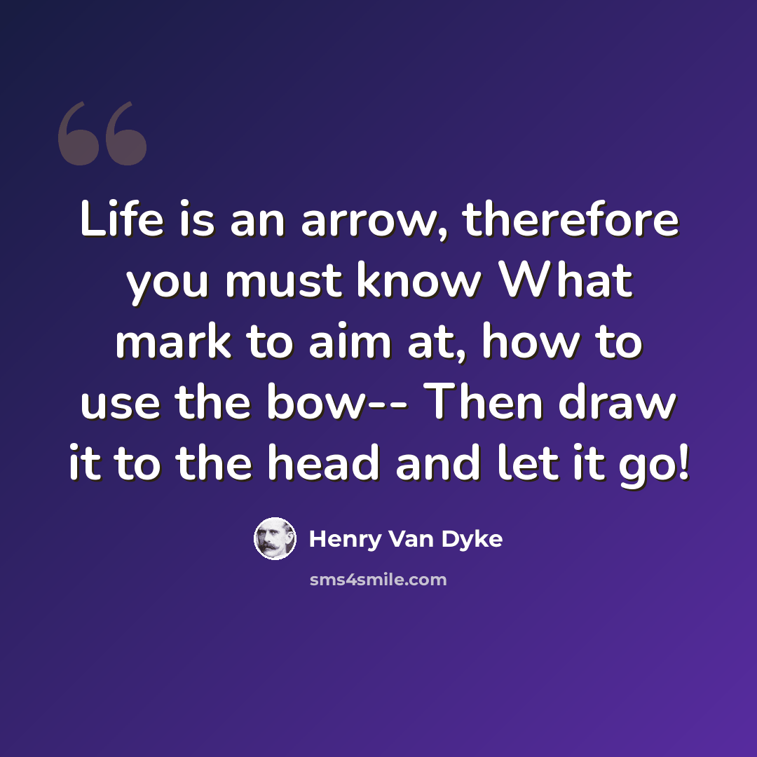 “Life is an arrow, therefore you must know What mark to aim at, how to use the bow-- Then draw it to the head and let it go!” quote by Henry Van Dyke