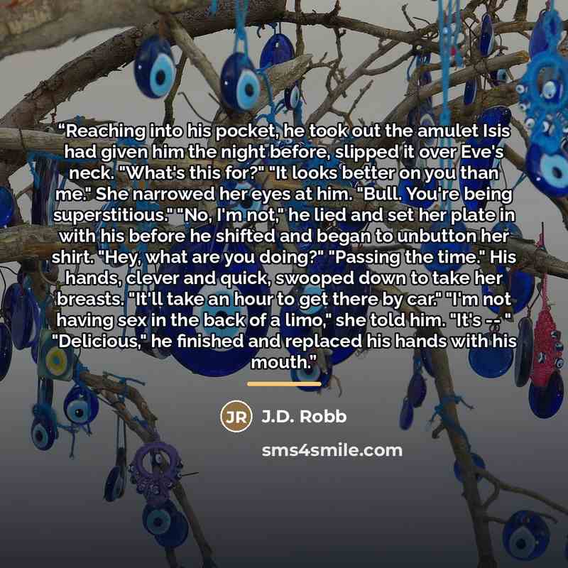 “Reaching into his pocket, he took out the amulet Isis had given him the night before, slipped it over Eve's neck. "What's this for?" "It looks better on you than me." She narrowed her eyes at him. "Bull. You're being superstitious." "No, I'm not," he lied and set her plate in with his before he…” quote by J.D. Robb