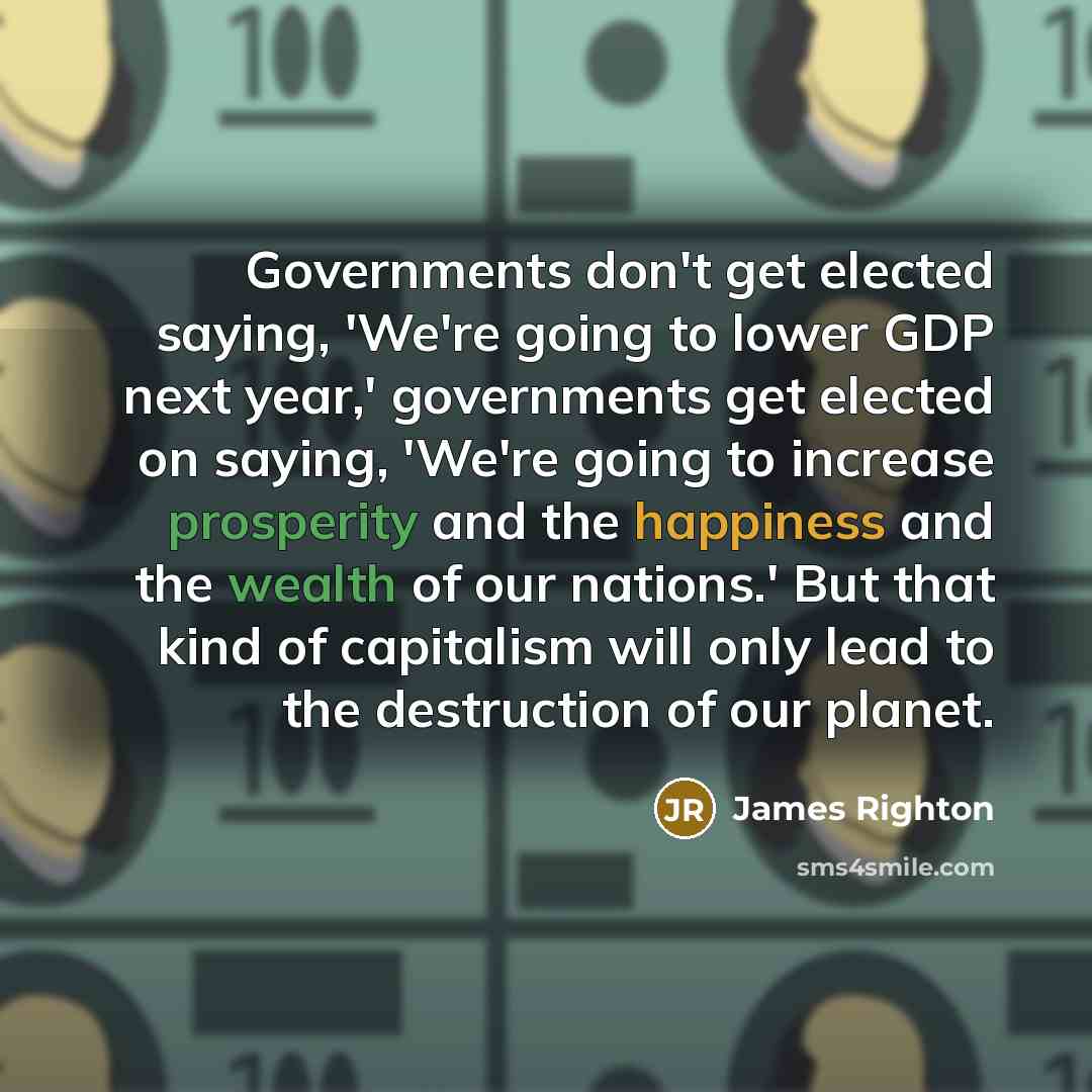 “Governments don't get elected saying, 'We're going to lower GDP next year,' governments get elected on saying, 'We're going to increase prosperity and the happiness and the wealth of our nations.' But that kind of capitalism will only lead to the destruction of our planet.” quote by James Righton