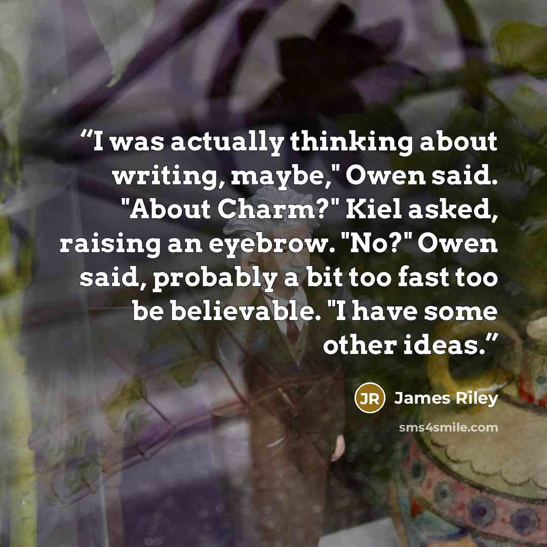 “I was actually thinking about writing, maybe," Owen said. "About Charm?" Kiel asked, raising an eyebrow. "No?" Owen said, probably a bit too fast too be believable. "I have some other ideas.” quote by James Riley
