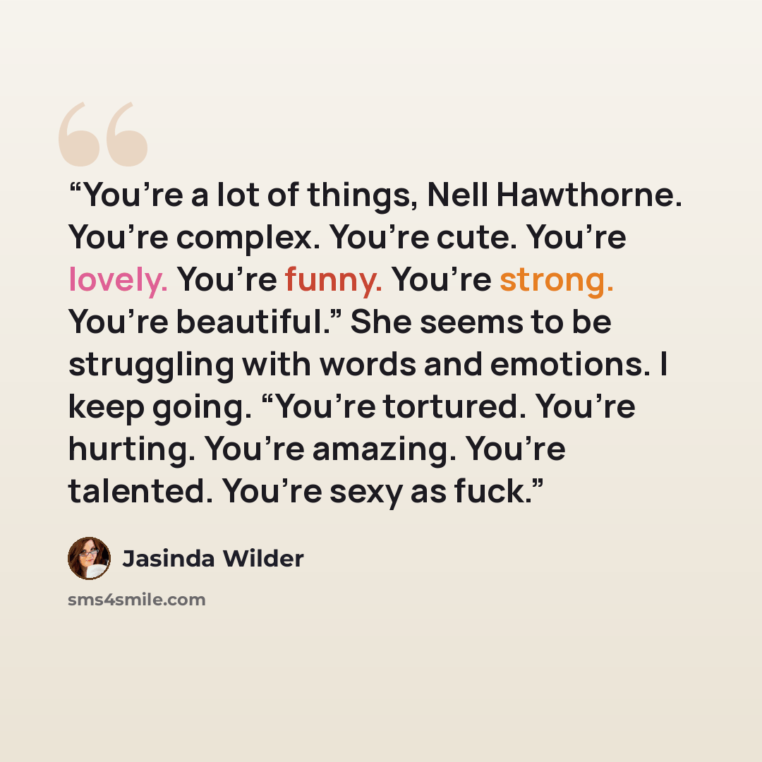 “You’re a lot of things, Nell Hawthorne. You’re complex. You’re cute. You’re lovely. You’re funny. You’re strong. You’re beautiful.” She seems to be struggling with words and emotions. I keep going. “You’re tortured. You’re hurting. You’re amazing. You’re talented. You’re sexy as fuck.” quote by Jasinda Wilder