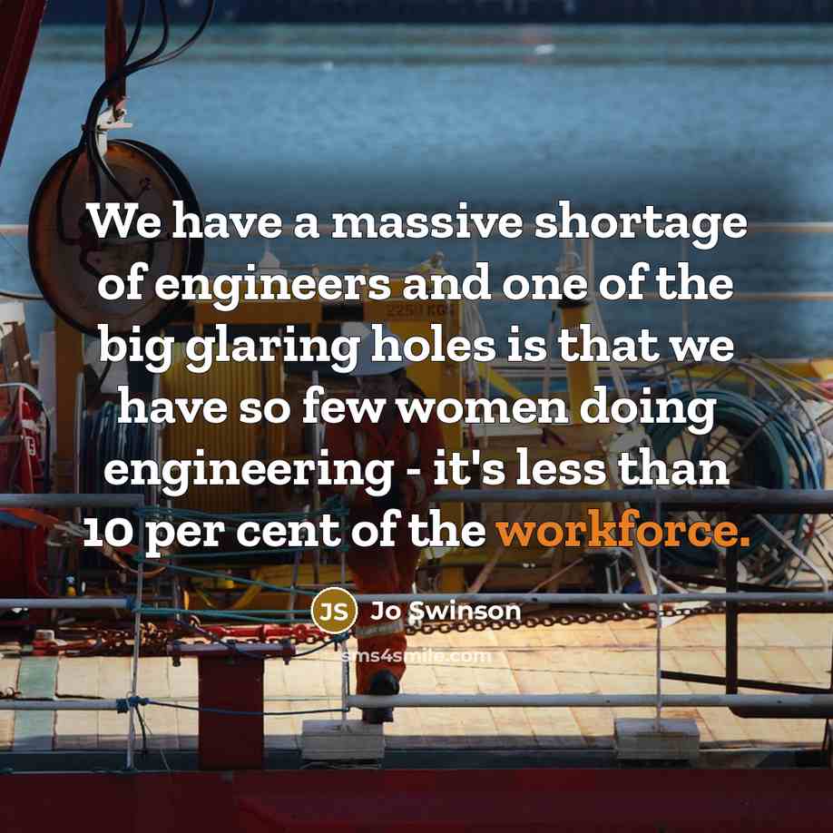 “We have a massive shortage of engineers and one of the big glaring holes is that we have so few women doing engineering - it's less than 10 per cent of the workforce.” quote by Jo Swinson