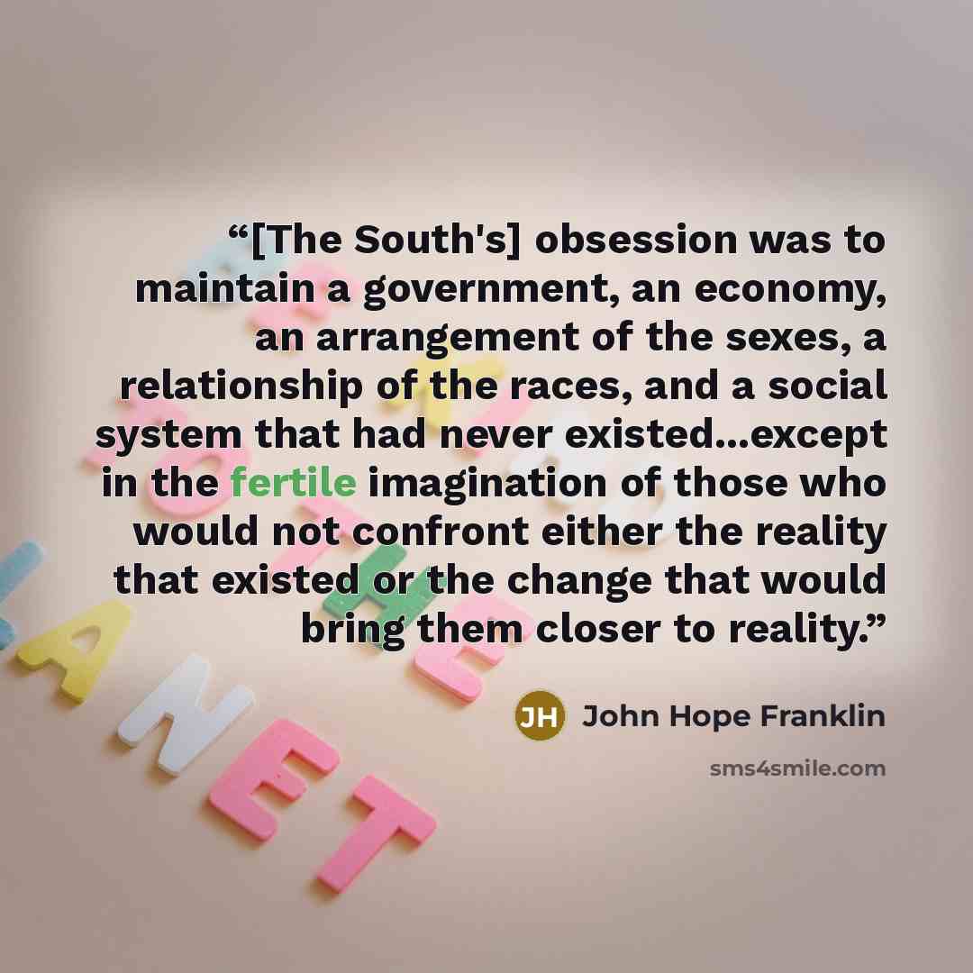 “[The South's] obsession was to maintain a government, an economy, an arrangement of the sexes, a relationship of the races, and a social system that had never existed...except in the fertile imagination of those who would not confront either the reality that existed or the change that would bring…” quote by John Hope Franklin