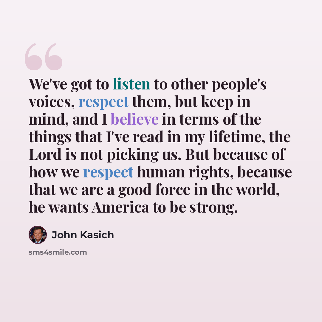 “We've got to listen to other people's voices, respect them, but keep in mind, and I believe in terms of the things that I've read in my lifetime, the Lord is not picking us. But because of how we respect human rights, because that we are a good force in the world, he wants America to be strong.” quote by John Kasich