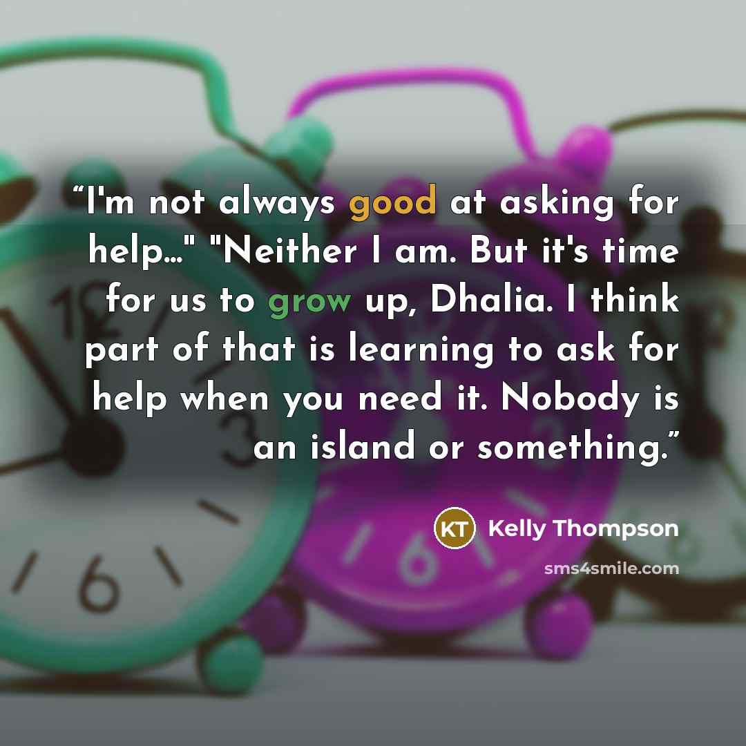 “I'm not always good at asking for help..." "Neither I am. But it's time for us to grow up, Dhalia. I think part of that is learning to ask for help when you need it. Nobody is an island or something.” quote by Kelly Thompson