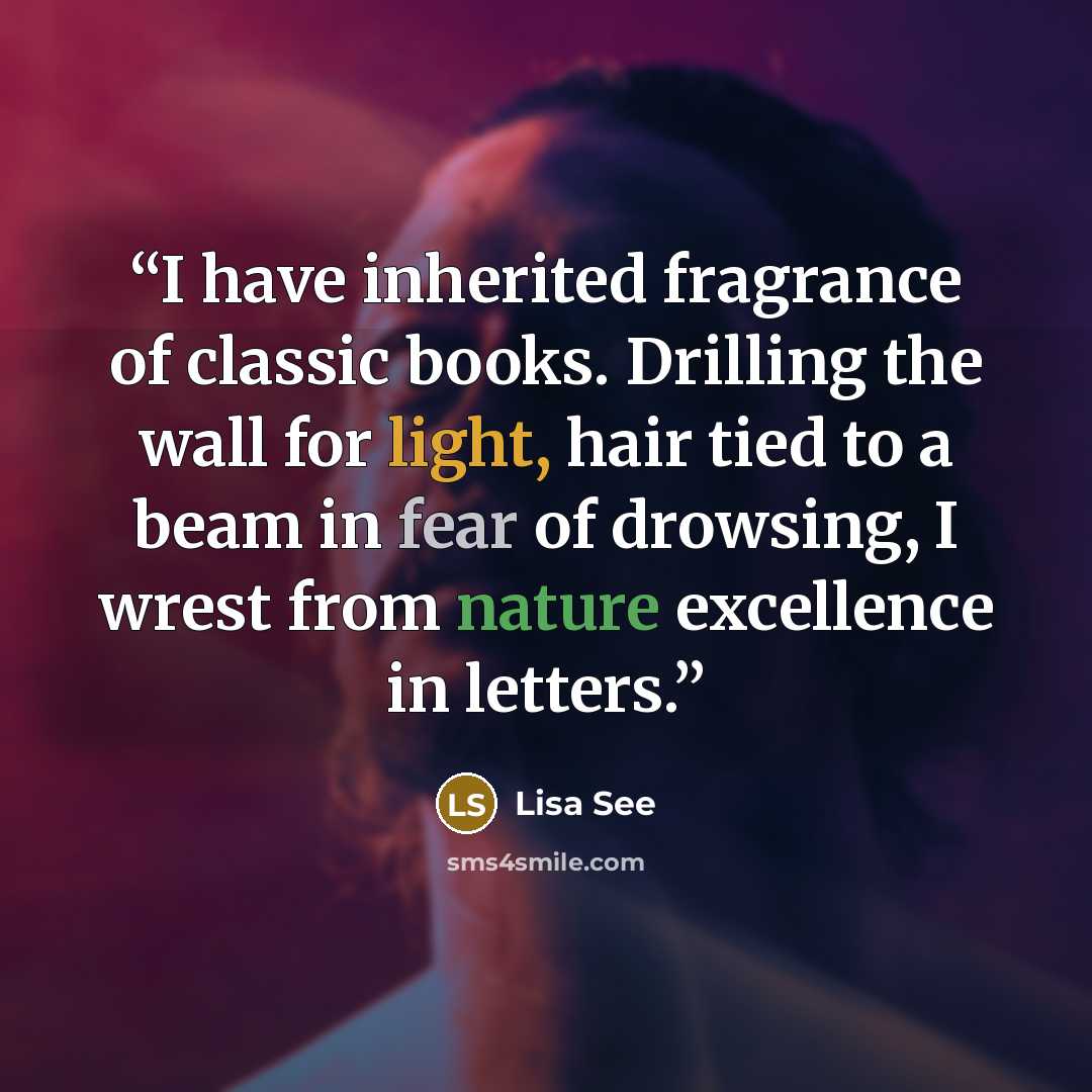 “I have inherited fragrance of classic books. Drilling the wall for light, hair tied to a beam in fear of drowsing, I wrest from nature excellence in letters.” quote by Lisa See