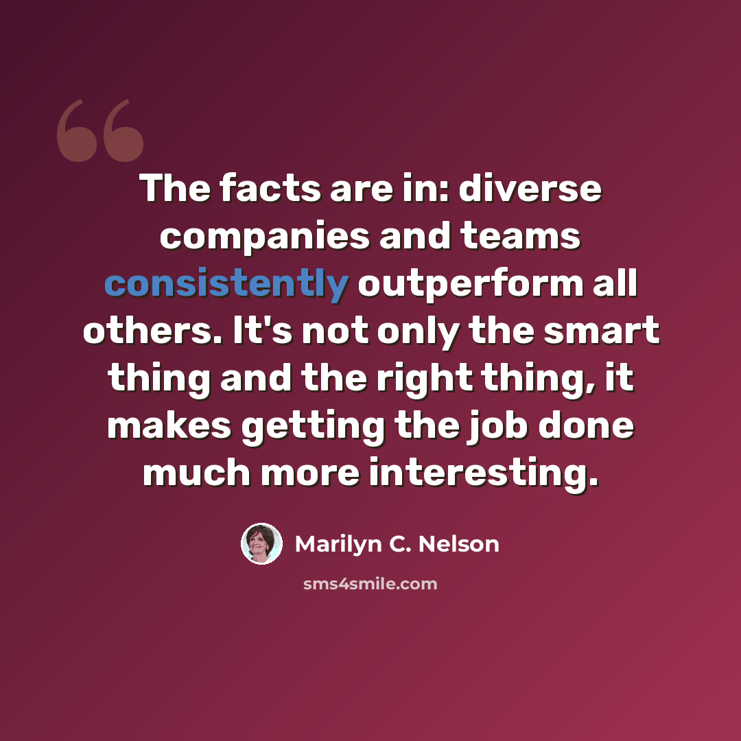 “The facts are in: diverse companies and teams consistently outperform all others. It's not only the smart thing and the right thing, it makes getting the job done much more interesting.” quote by Marilyn C. Nelson