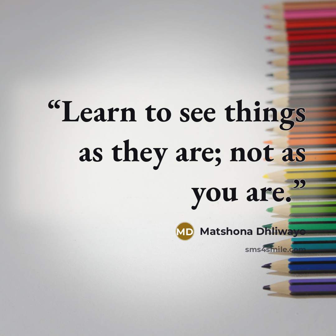 “Learn to see things as they are; not as you are.” quote by Matshona Dhliwayo
