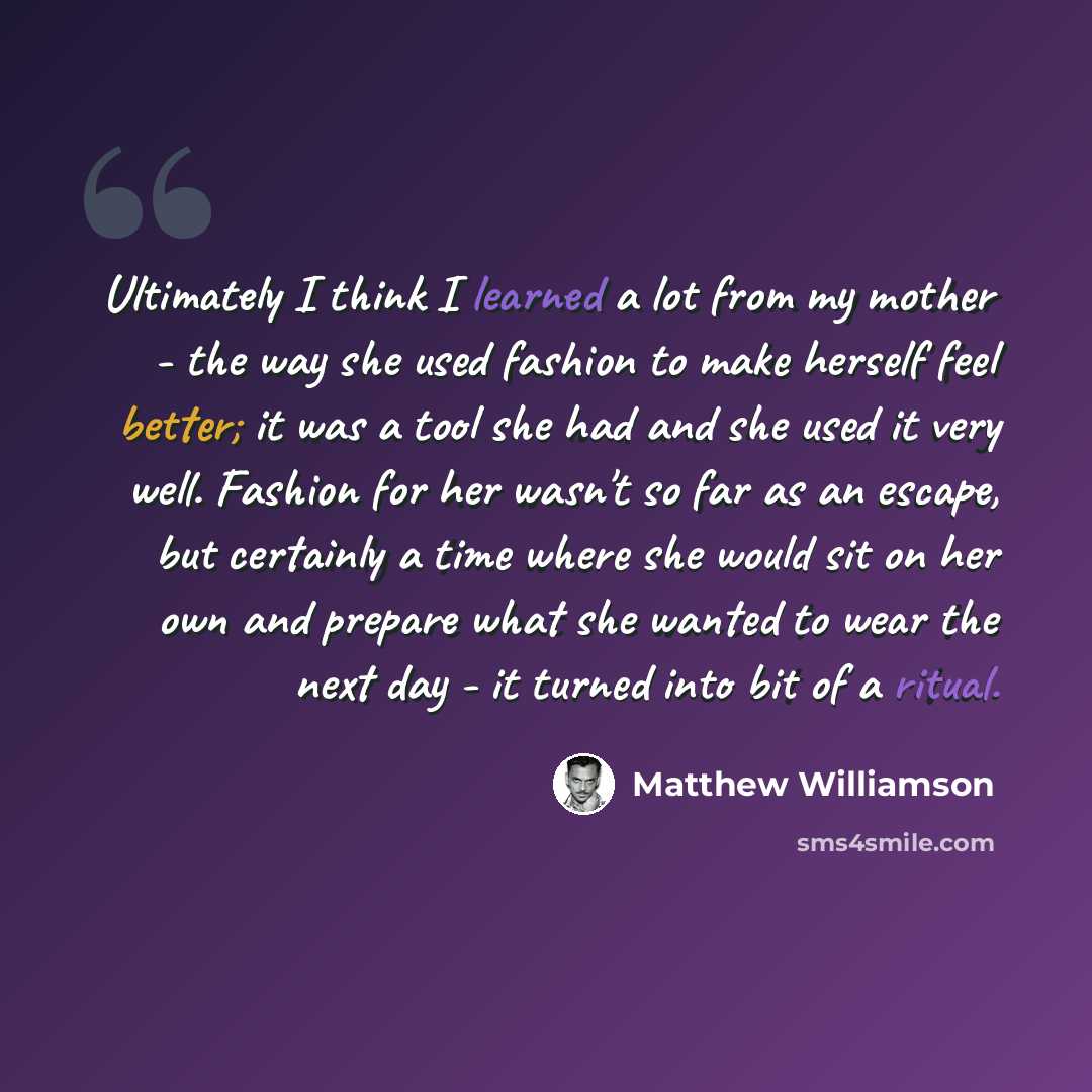 “Ultimately I think I learned a lot from my mother - the way she used fashion to make herself feel better; it was a tool she had and she used it very well. Fashion for her wasn't so far as an escape, but certainly a time where she would sit on her own and prepare what she wanted to wear the next…” quote by Matthew Williamson
