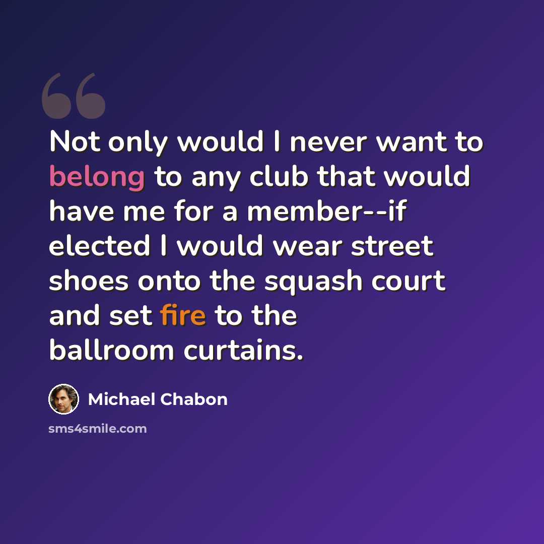 “Not only would I never want to belong to any club that would have me for a member--if elected I would wear street shoes onto the squash court and set fire to the ballroom curtains.” quote by Michael Chabon