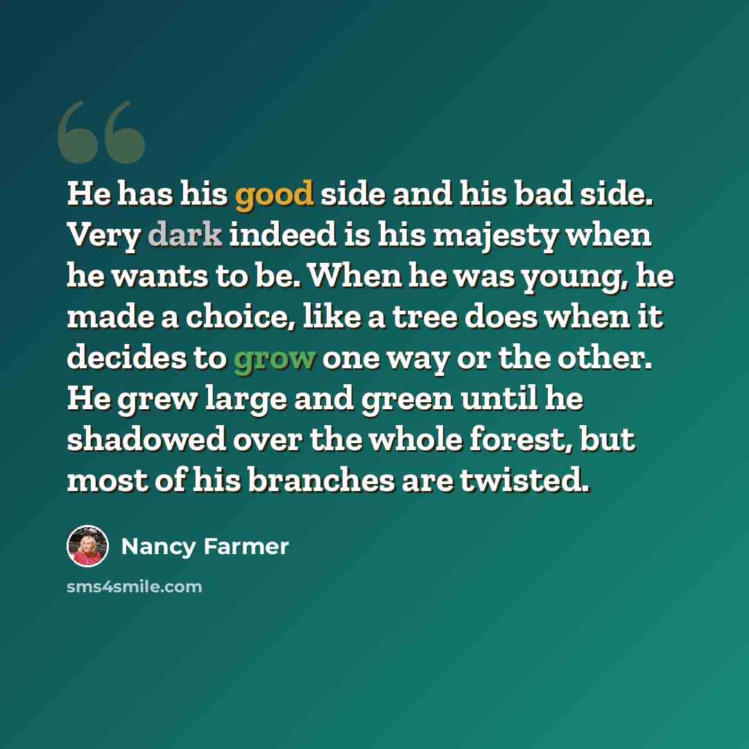 “He has his good side and his bad side. Very dark indeed is his majesty when he wants to be. When he was young, he made a choice, like a tree does when it decides to grow one way or the other. He grew large and green until he shadowed over the whole forest, but most of his branches are twisted.” quote by Nancy Farmer