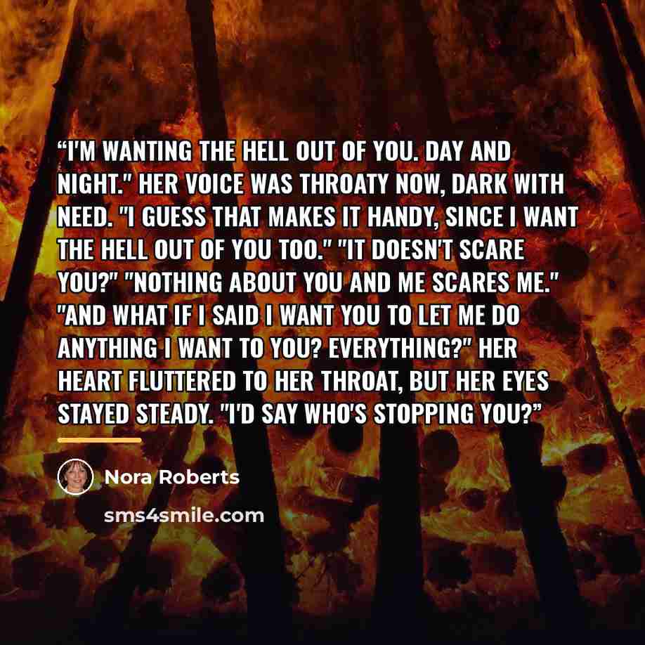 “I'm wanting the hell out of you. Day and night." Her voice was throaty now, dark with need. "I guess that makes it handy, since I want the hell out of you too." "It doesn't scare you?" "Nothing about you and me scares me." "And what if I said I want you to let me do anything I want to you?…” quote by Nora Roberts