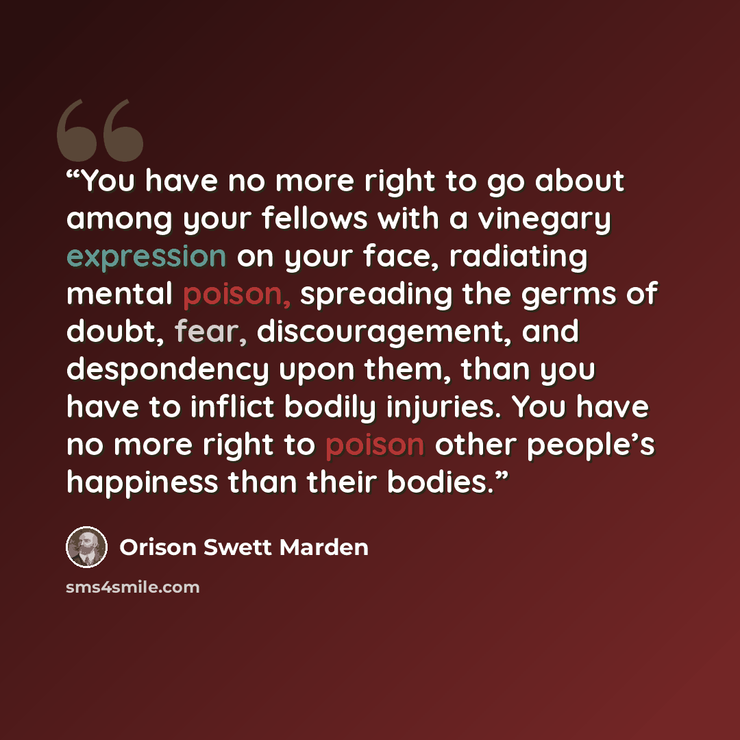 “You have no more right to go about among your fellows with a vinegary expression on your face, radiating mental poison, spreading the germs of doubt, fear, discouragement, and despondency upon them, than you have to inflict bodily injuries. You have no more right to poison other people’s happiness…” quote by Orison Swett Marden