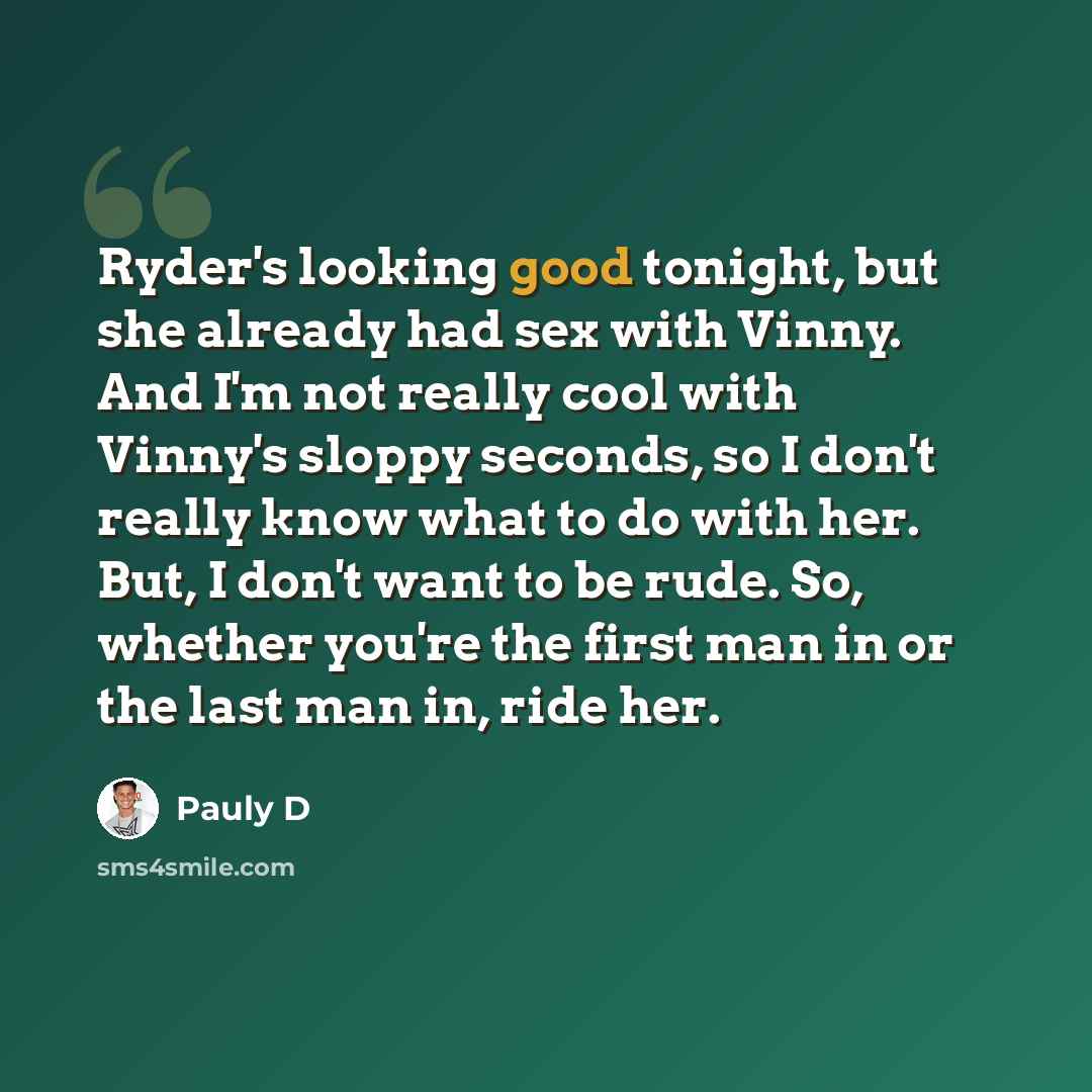“Ryder's looking good tonight, but she already had sex with Vinny. And I'm not really cool with Vinny's sloppy seconds, so I don't really know what to do with her. But, I don't want to be rude. So, whether you're the first man in or the last man in, ride her.” quote by Pauly D