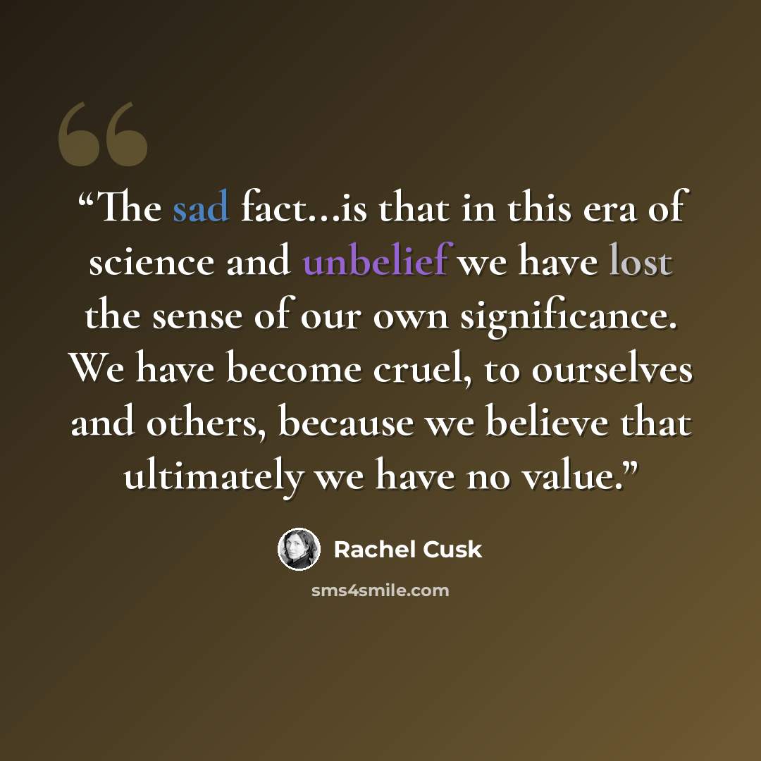 “The sad fact...is that in this era of science and unbelief we have lost the sense of our own significance. We have become cruel, to ourselves and others, because we believe that ultimately we have no value.” quote by Rachel Cusk