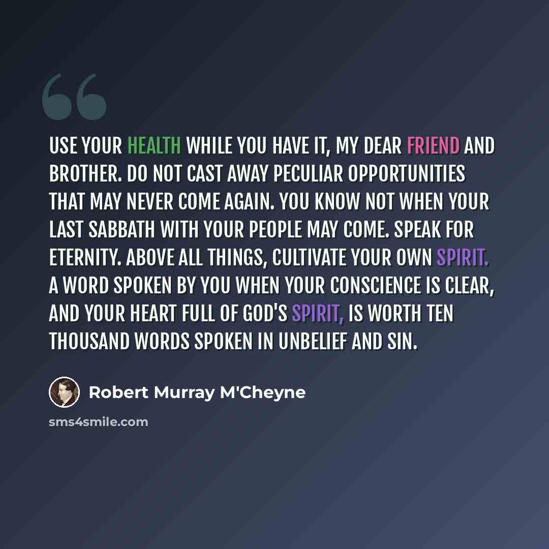 “Use your health while you have it, my dear friend and brother. Do not cast away peculiar opportunities that may never come again. You know not when your last Sabbath with your people may come. Speak for eternity. Above all things, cultivate your own spirit. A word spoken by you when your…” quote by Robert Murray M'Cheyne