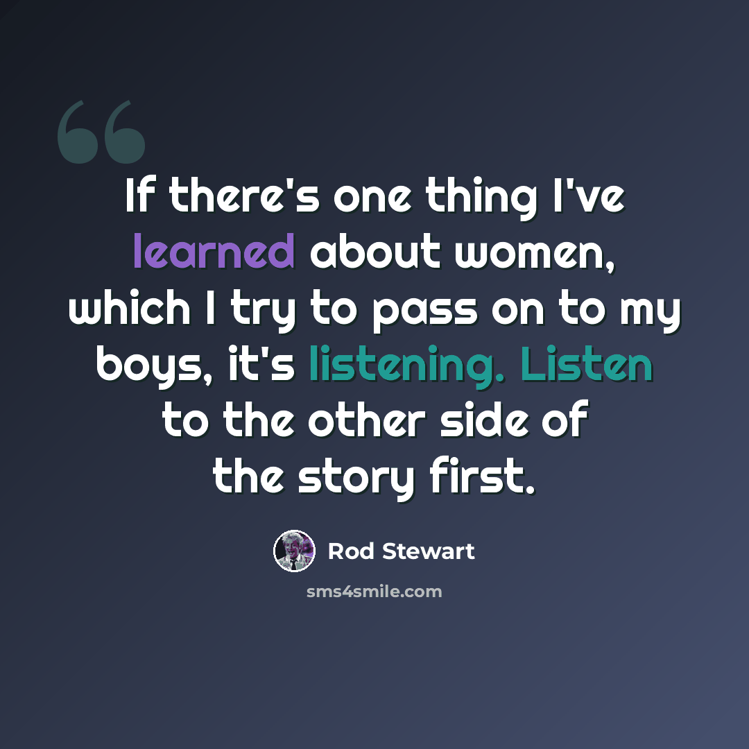 “If there's one thing I've learned about women, which I try to pass on to my boys, it's listening. Listen to the other side of the story first.” quote by Rod Stewart