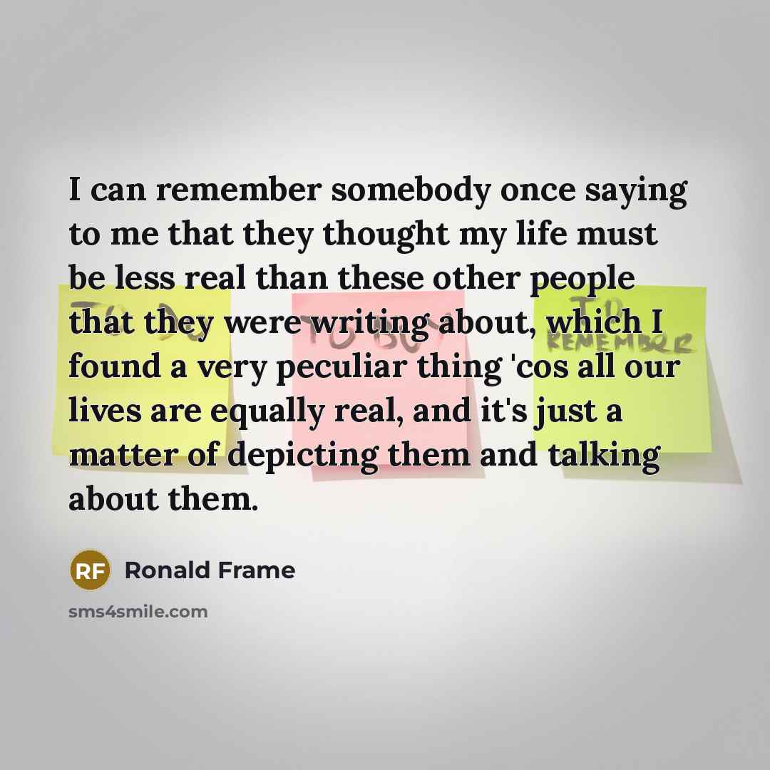 “I can remember somebody once saying to me that they thought my life must be less real than these other people that they were writing about, which I found a very peculiar thing 'cos all our lives are equally real, and it's just a matter of depicting them and talking about them.” quote by Ronald Frame