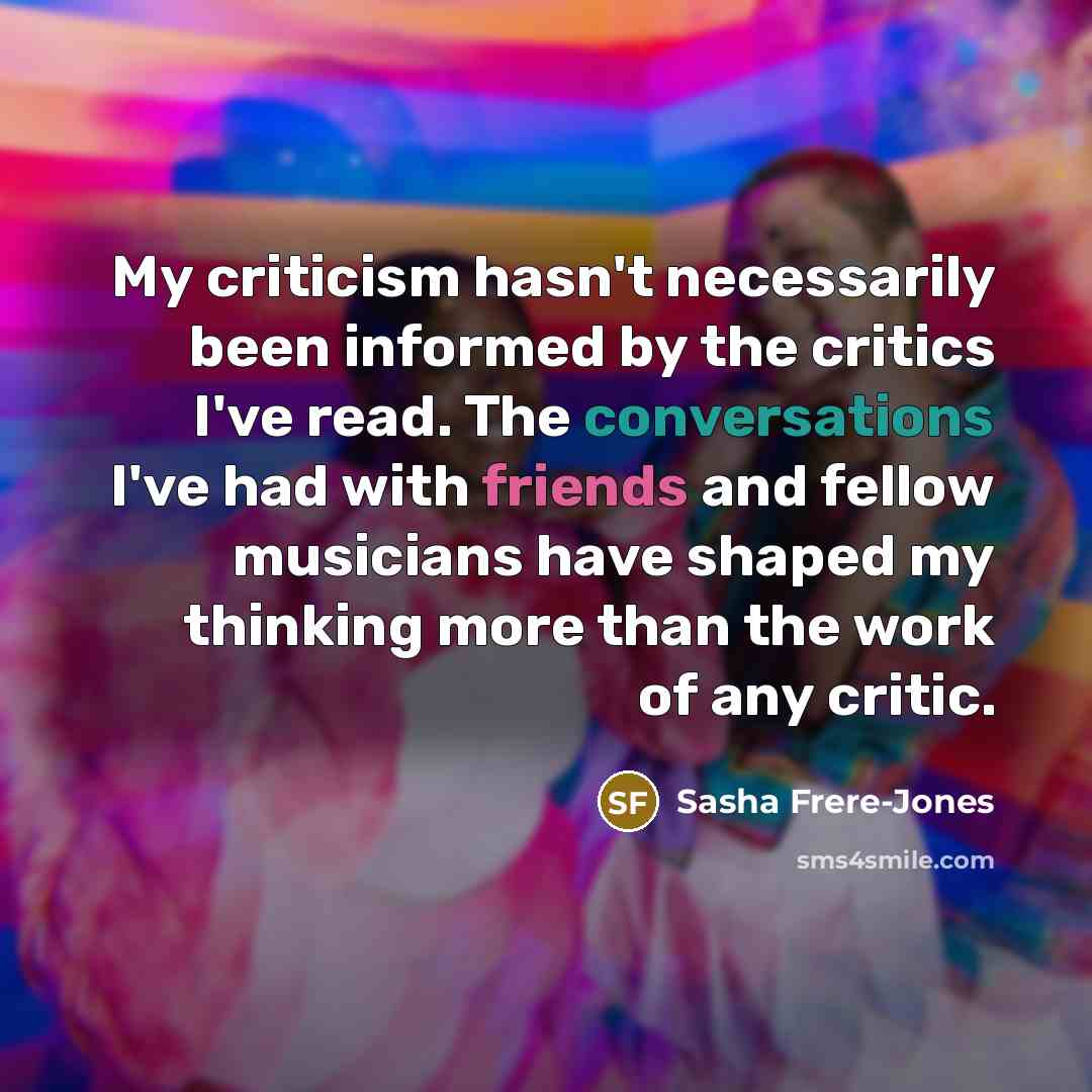 “My criticism hasn't necessarily been informed by the critics I've read. The conversations I've had with friends and fellow musicians have shaped my thinking more than the work of any critic.” quote by Sasha Frere-Jones
