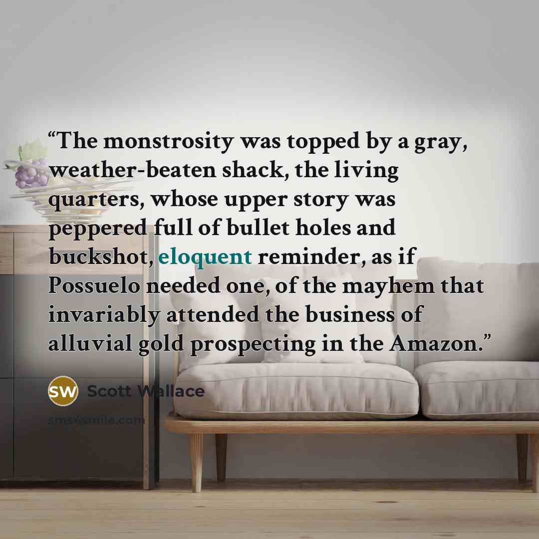 “The monstrosity was topped by a gray, weather-beaten shack, the living quarters, whose upper story was peppered full of bullet holes and buckshot, eloquent reminder, as if Possuelo needed one, of the mayhem that invariably attended the business of alluvial gold prospecting in the Amazon.” quote by Scott Wallace