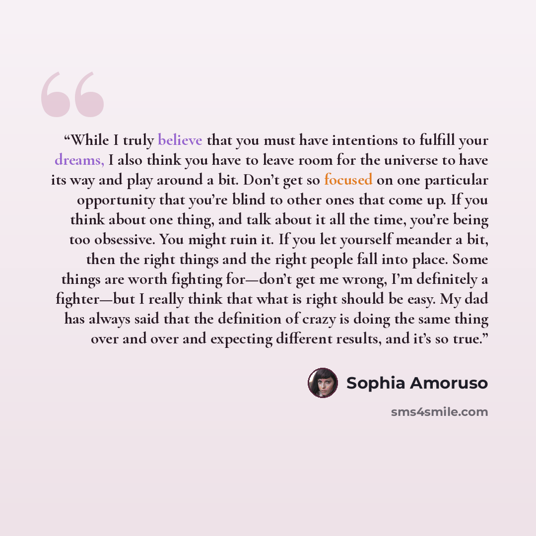 “While I truly believe that you must have intentions to fulfill your dreams, I also think you have to leave room for the universe to have its way and play around a bit. Don’t get so focused on one particular opportunity that you’re blind to other ones that come up. If you think about one thing, and…” quote by Sophia Amoruso