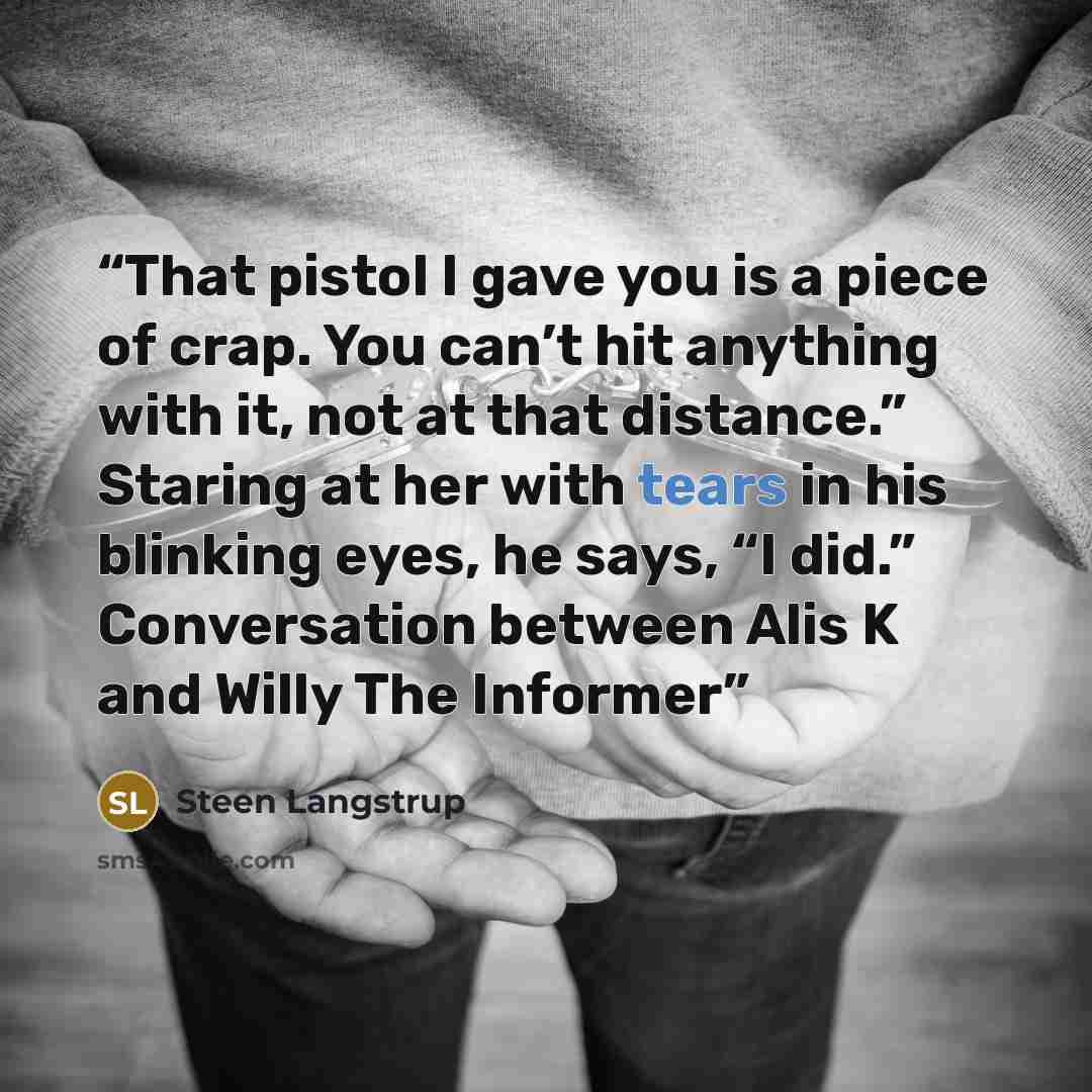 “That pistol I gave you is a piece of crap. You can’t hit anything with it, not at that distance.” Staring at her with tears in his blinking eyes, he says, “I did.” Conversation between Alis K and Willy The Informer” quote by Steen Langstrup
