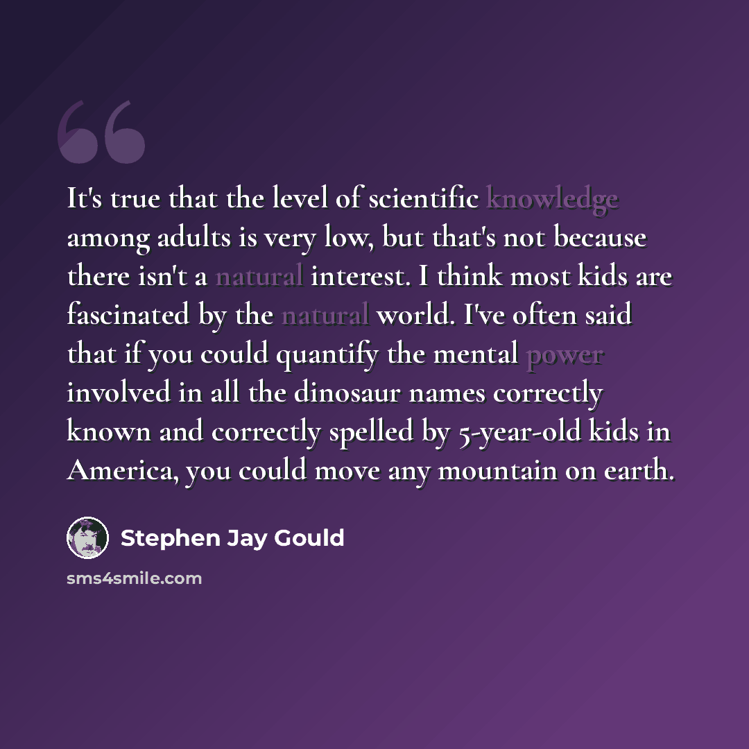 “It's true that the level of scientific knowledge among adults is very low, but that's not because there isn't a natural interest. I think most kids are fascinated by the natural world. I've often said that if you could quantify the mental power involved in all the dinosaur names correctly known…” quote by Stephen Jay Gould