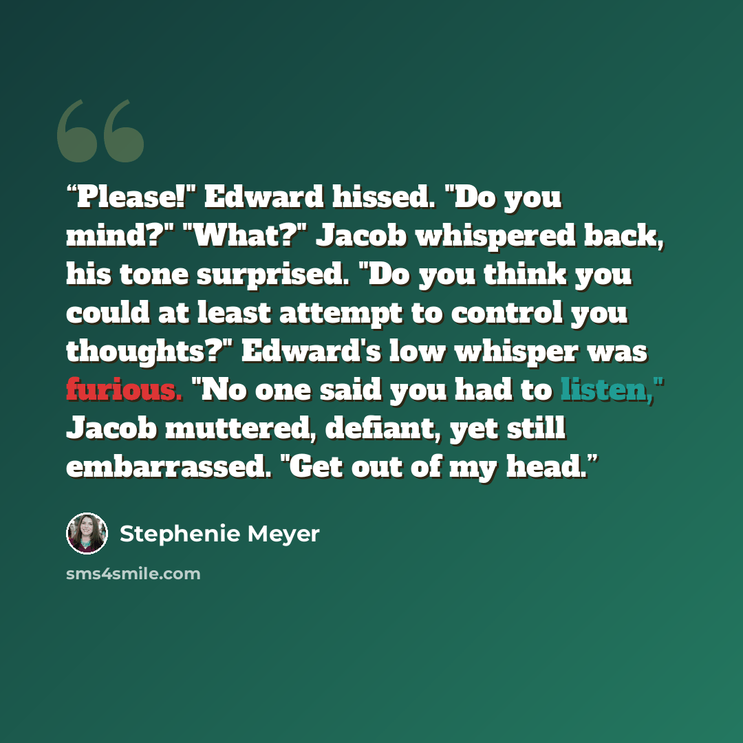 “Please!" Edward hissed. "Do you mind?" "What?" Jacob whispered back, his tone surprised. "Do you think you could at least attempt to control you thoughts?" Edward's low whisper was furious. "No one said you had to listen," Jacob muttered, defiant, yet still embarrassed. "Get out of my head.” quote by Stephenie Meyer