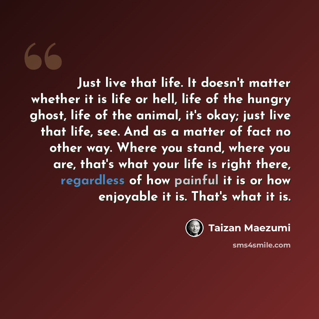 “Just live that life. It doesn't matter whether it is life or hell, life of the hungry ghost, life of the animal, it's okay; just live that life, see. And as a matter of fact no other way. Where you stand, where you are, that's what your life is right there, regardless of how painful it is or how…” quote by Taizan Maezumi