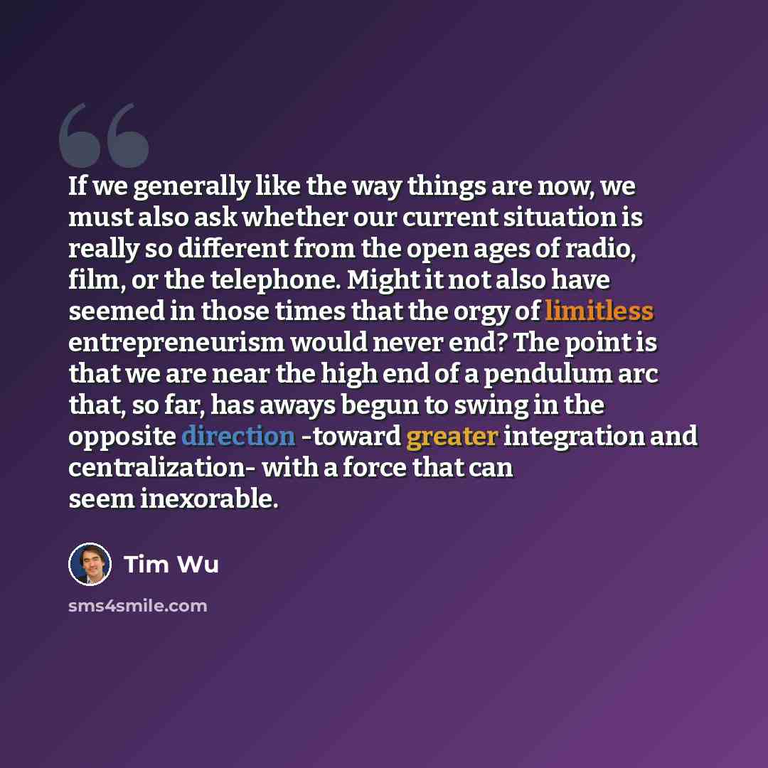 “If we generally like the way things are now, we must also ask whether our current situation is really so different from the open ages of radio, film, or the telephone. Might it not also have seemed in those times that the orgy of limitless entrepreneurism would never end? The point is that we are…” quote by Tim Wu
