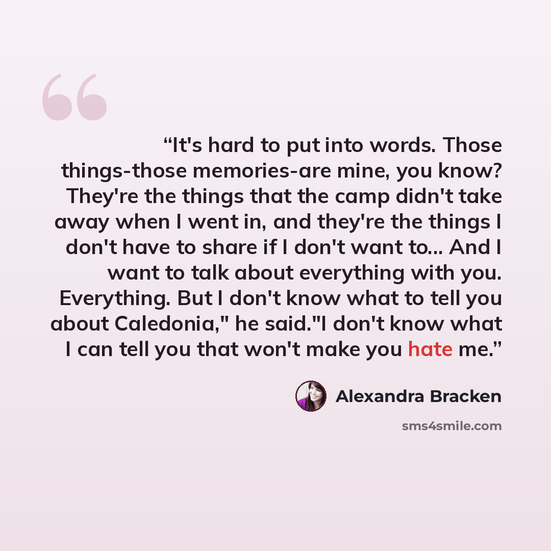 “It's hard to put into words. Those things-those memories-are mine, you know? They're the things that the camp didn't take away when I went in, and they're the things I don't have to share if I don't want to... And I want to talk about everything with you. Everything. But I don't know what to tell…” quote by Alexandra Bracken