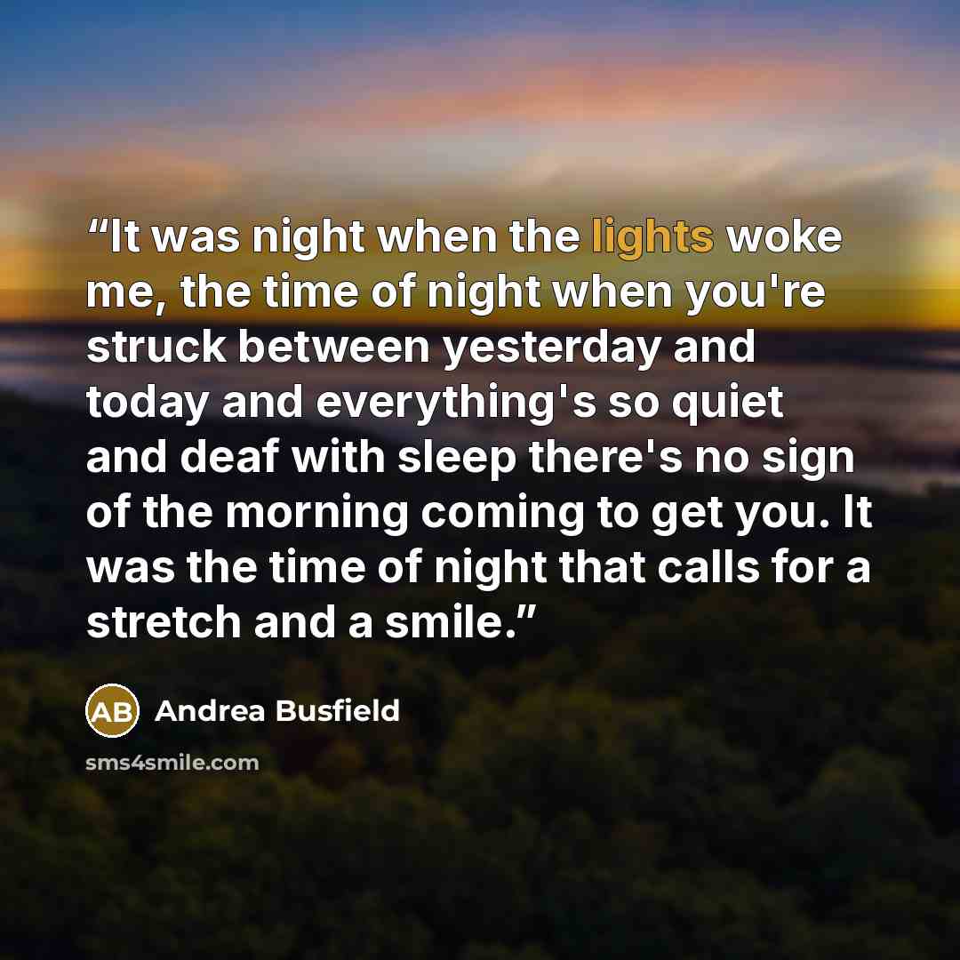 “It was night when the lights woke me, the time of night when you're struck between yesterday and today and everything's so quiet and deaf with sleep there's no sign of the morning coming to get you. It was the time of night that calls for a stretch and a smile.” quote by Andrea Busfield