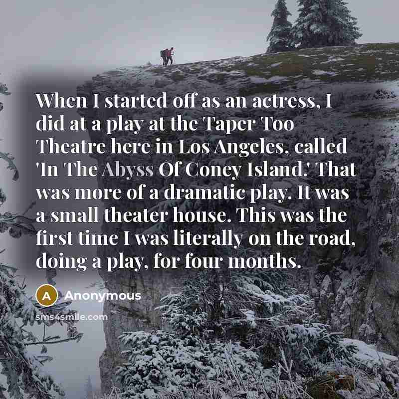 “When I started off as an actress, I did at a play at the Taper Too Theatre here in Los Angeles, called 'In The Abyss Of Coney Island.' That was more of a dramatic play. It was a small theater house. This was the first time I was literally on the road, doing a play, for four months.” quote by Anonymous