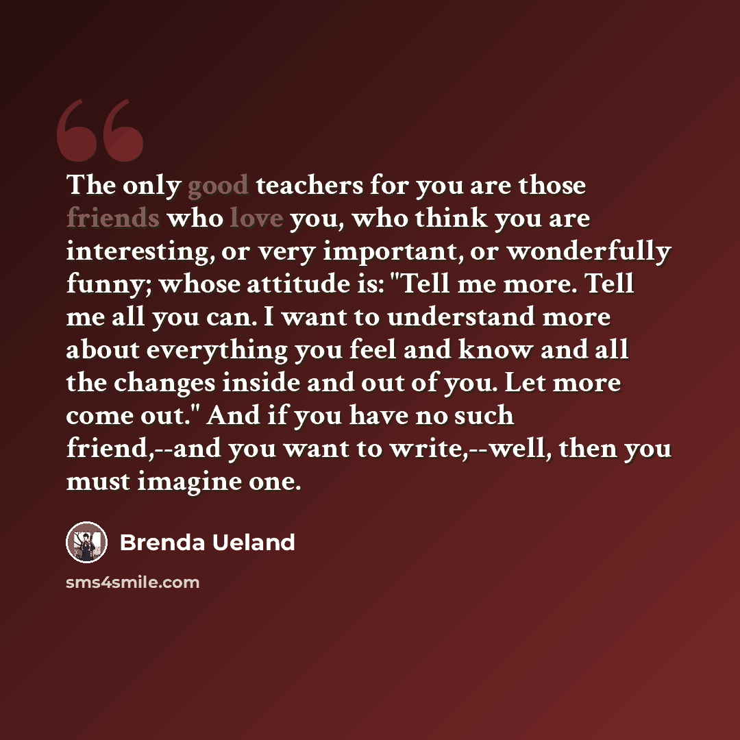 “The only good teachers for you are those friends who love you, who think you are interesting, or very important, or wonderfully funny; whose attitude is: "Tell me more. Tell me all you can. I want to understand more about everything you feel and know and all the changes inside and out of you. Let…” quote by Brenda Ueland