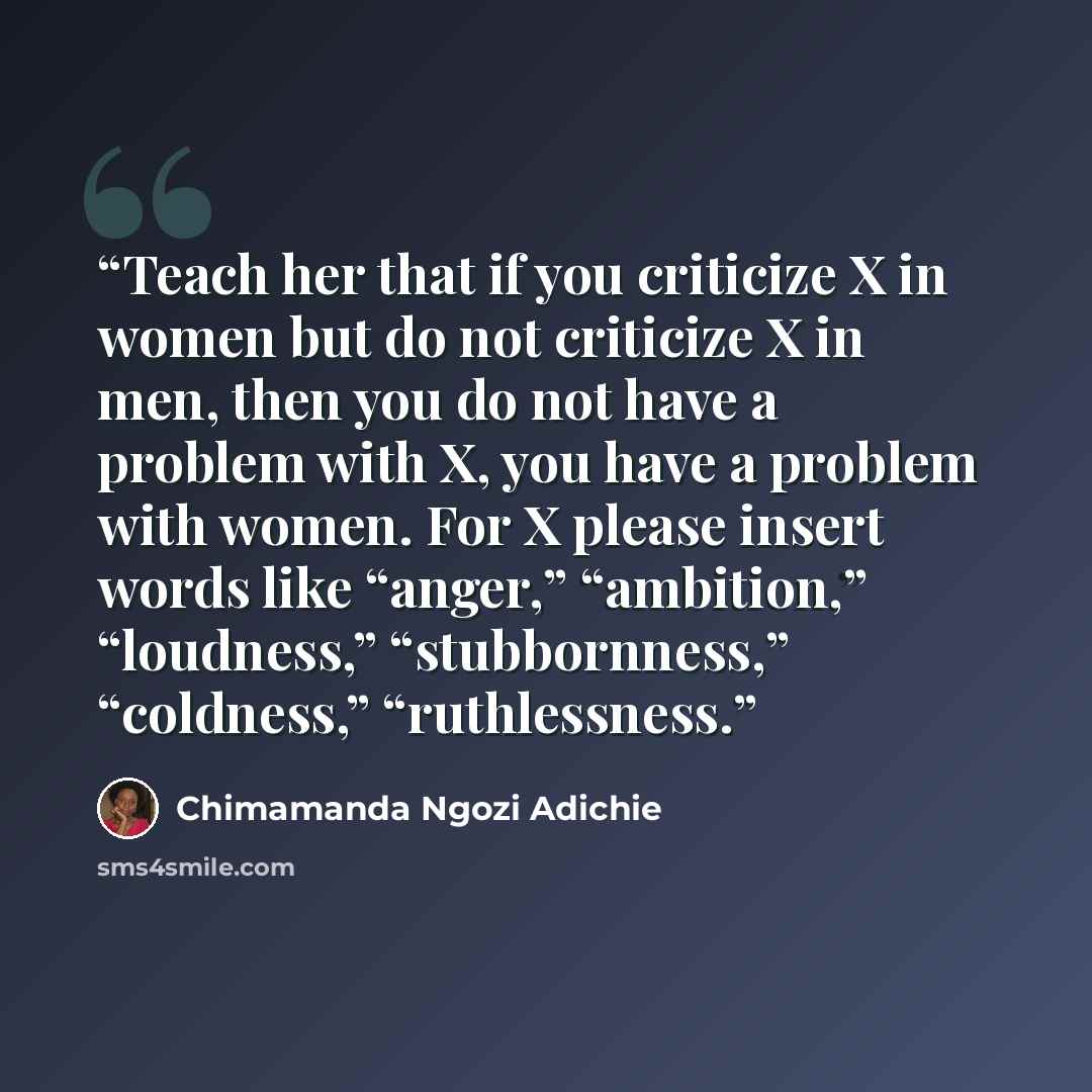 “Teach her that if you criticize X in women but do not criticize X in men, then you do not have a problem with X, you have a problem with women. For X please insert words like “anger,” “ambition,” “loudness,” “stubbornness,” “coldness,” “ruthlessness.” quote by Chimamanda Ngozi Adichie