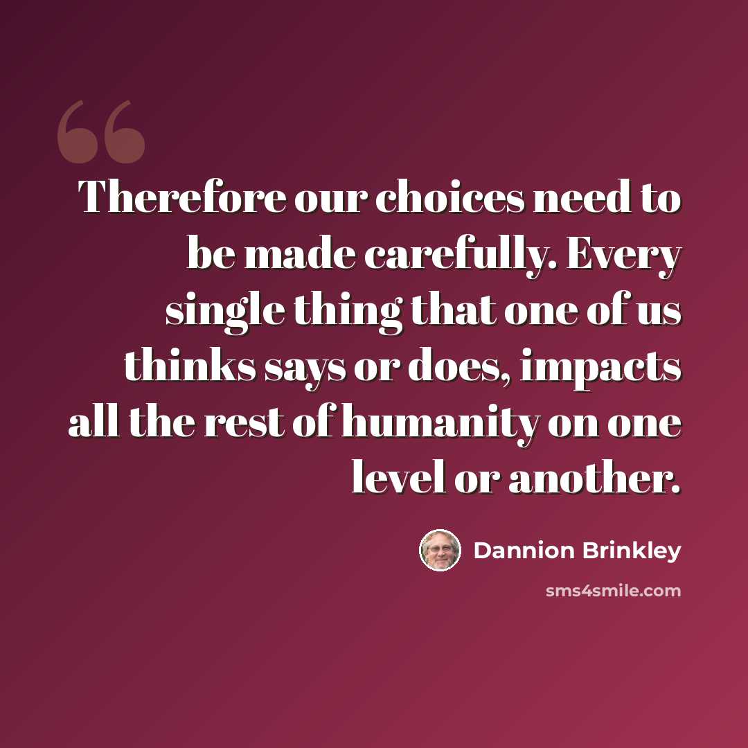 “Therefore our choices need to be made carefully. Every single thing that one of us thinks says or does, impacts all the rest of humanity on one level or another.” quote by Dannion Brinkley