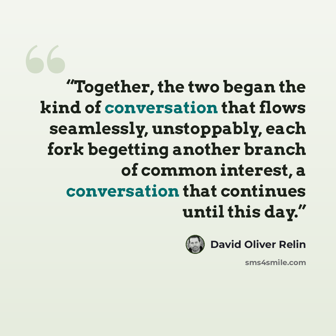 “Together, the two began the kind of conversation that flows seamlessly, unstoppably, each fork begetting another branch of common interest, a conversation that continues until this day.” quote by David Oliver Relin