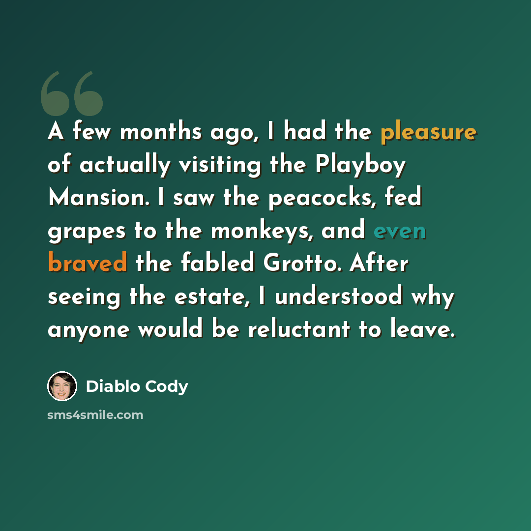“A few months ago, I had the pleasure of actually visiting the Playboy Mansion. I saw the peacocks, fed grapes to the monkeys, and even braved the fabled Grotto. After seeing the estate, I understood why anyone would be reluctant to leave.” quote by Diablo Cody
